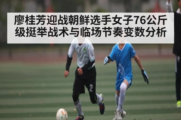 廖桂芳迎战朝鲜选手女子76公斤级挺举战术与临场节奏变数分析