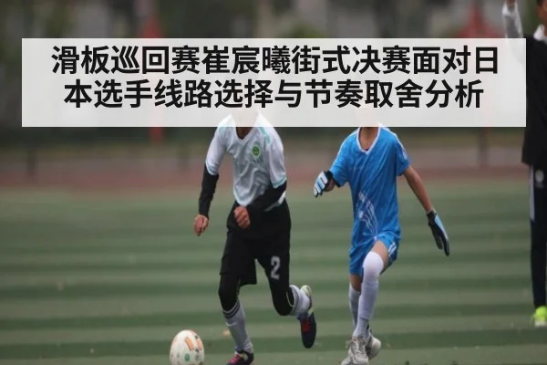 滑板巡回赛崔宸曦街式决赛面对日本选手线路选择与节奏取舍分析